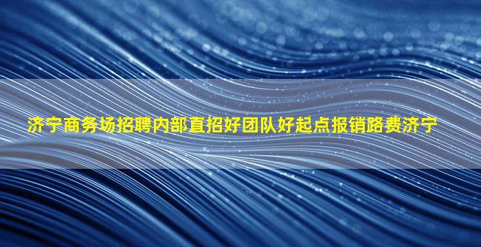 济宁商务场招聘内部直招好团队好起点报销路费济宁